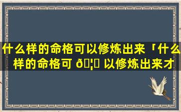 什么样的命格可以修炼出来「什么样的命格可 🦍 以修炼出来才 🐳 能成仙」